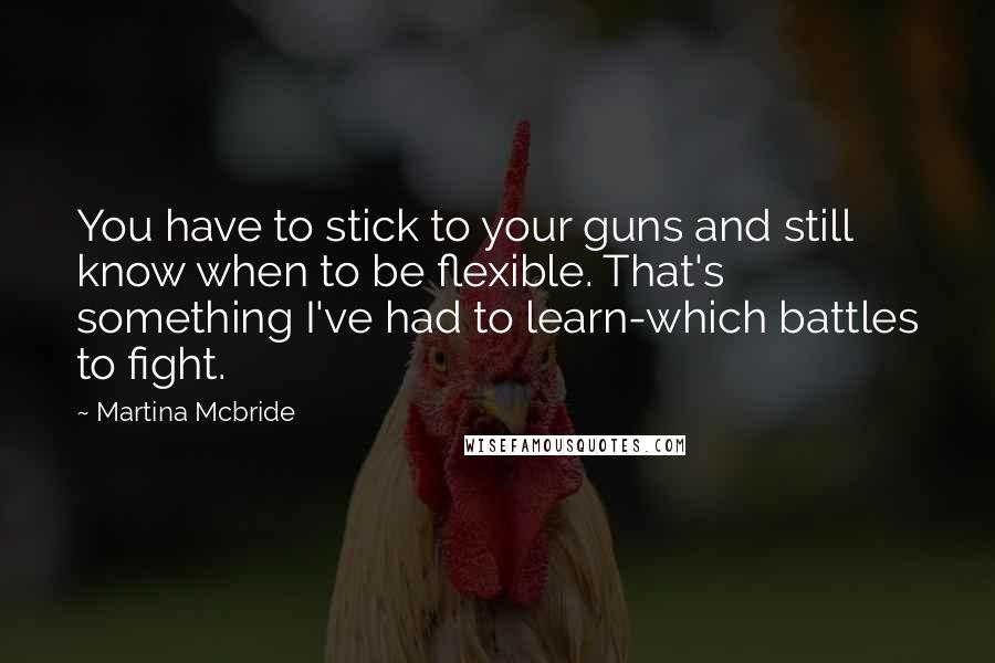 Martina Mcbride Quotes: You have to stick to your guns and still know when to be flexible. That's something I've had to learn-which battles to fight.