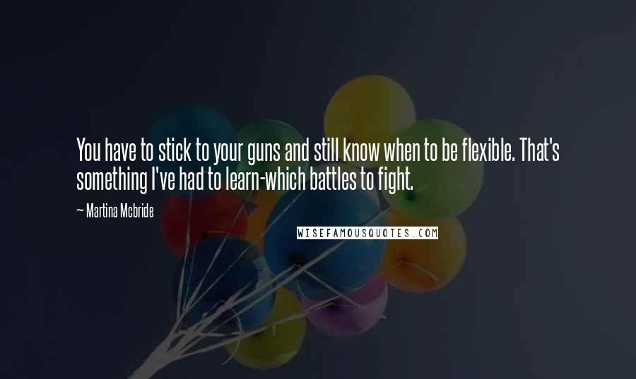 Martina Mcbride Quotes: You have to stick to your guns and still know when to be flexible. That's something I've had to learn-which battles to fight.