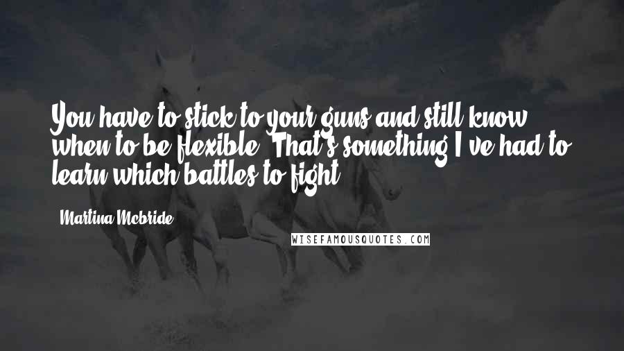 Martina Mcbride Quotes: You have to stick to your guns and still know when to be flexible. That's something I've had to learn-which battles to fight.