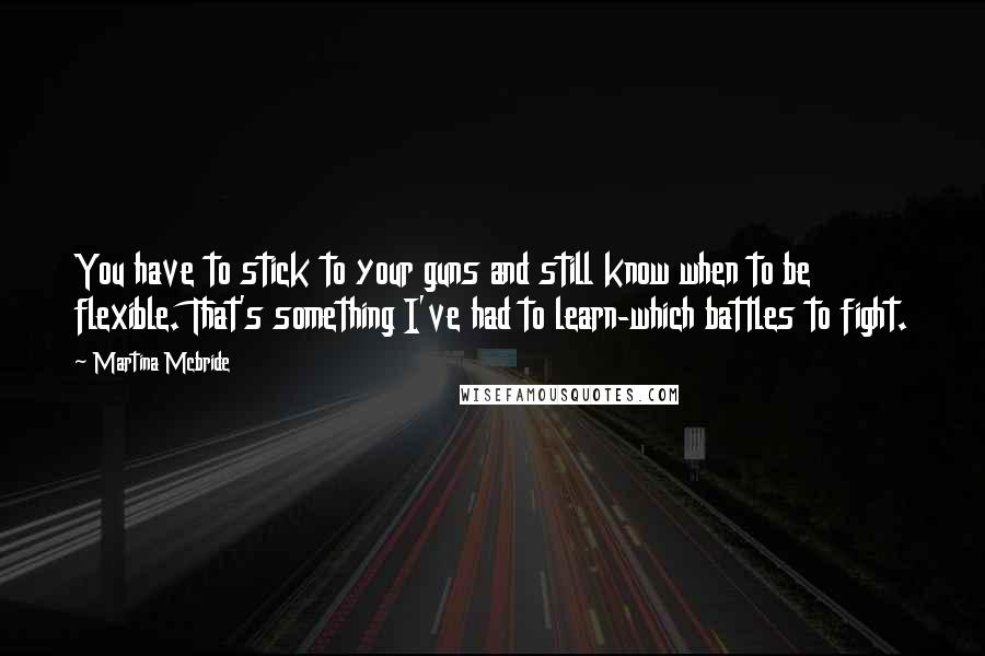 Martina Mcbride Quotes: You have to stick to your guns and still know when to be flexible. That's something I've had to learn-which battles to fight.