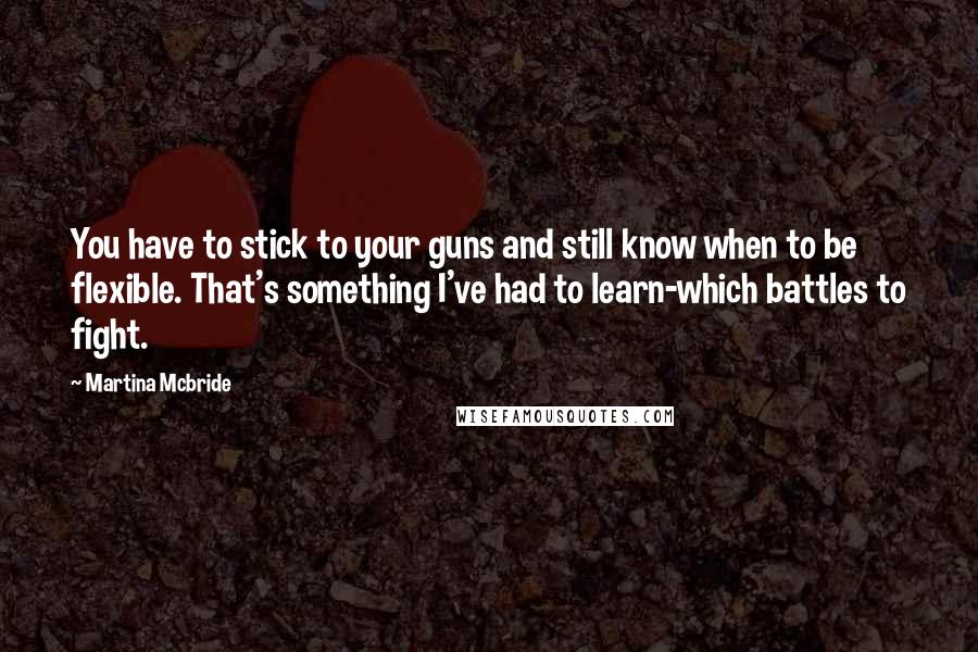 Martina Mcbride Quotes: You have to stick to your guns and still know when to be flexible. That's something I've had to learn-which battles to fight.