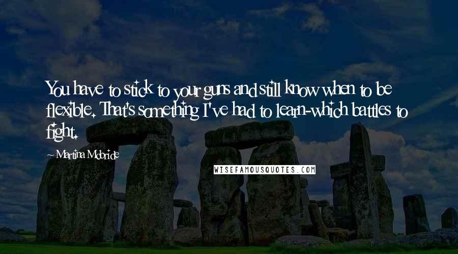 Martina Mcbride Quotes: You have to stick to your guns and still know when to be flexible. That's something I've had to learn-which battles to fight.