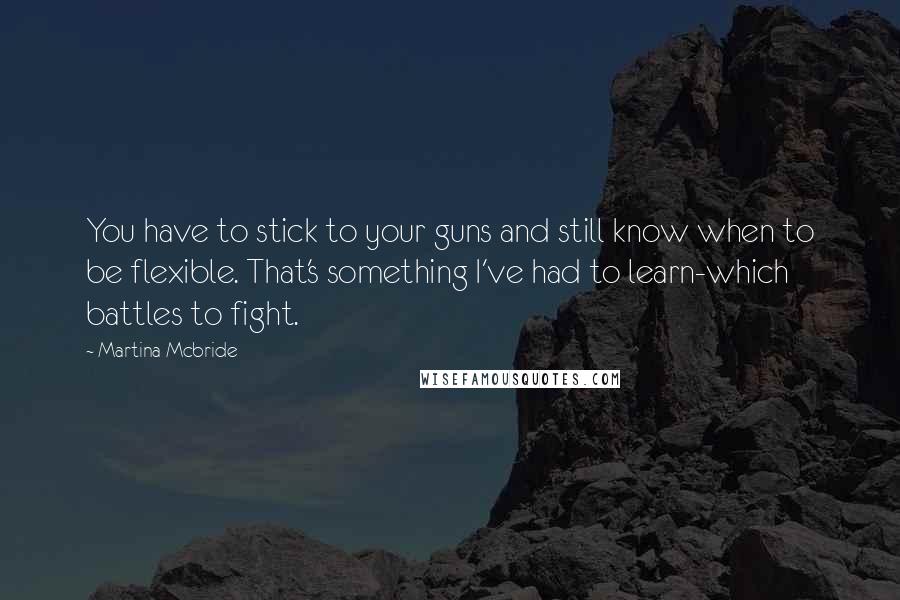 Martina Mcbride Quotes: You have to stick to your guns and still know when to be flexible. That's something I've had to learn-which battles to fight.