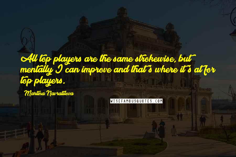 Martina Navratilova Quotes: All top players are the same strokewise, but mentally I can improve and that's where it's at for top players.