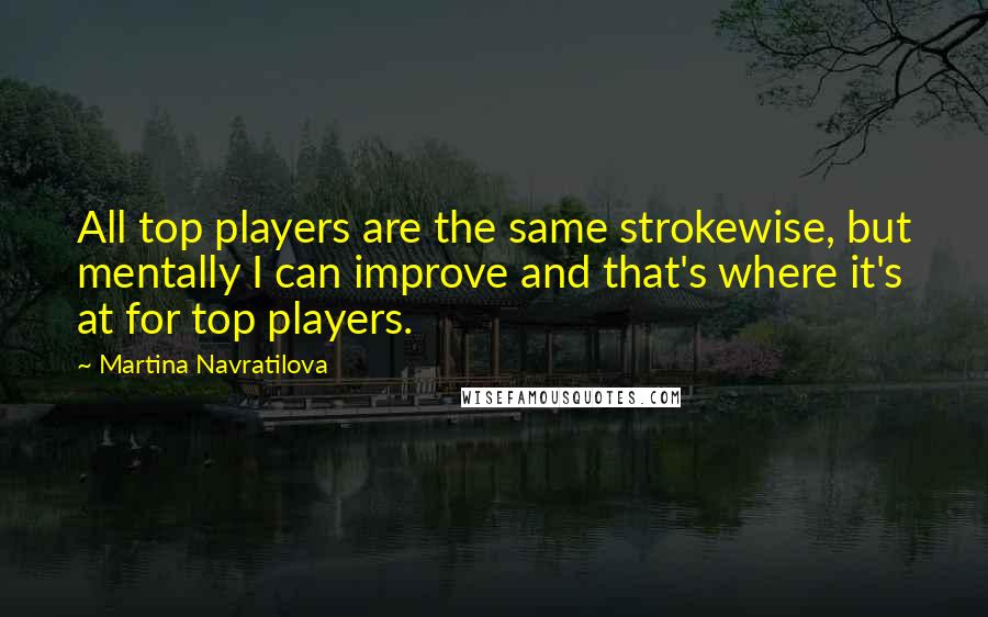 Martina Navratilova Quotes: All top players are the same strokewise, but mentally I can improve and that's where it's at for top players.