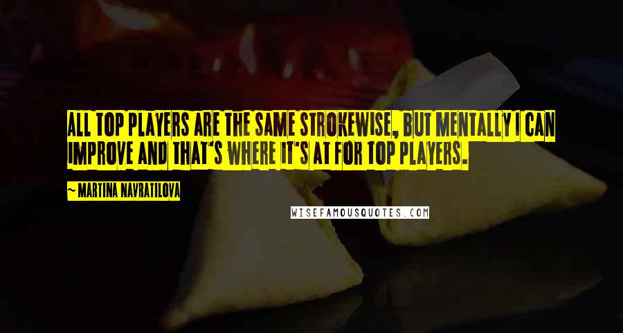 Martina Navratilova Quotes: All top players are the same strokewise, but mentally I can improve and that's where it's at for top players.