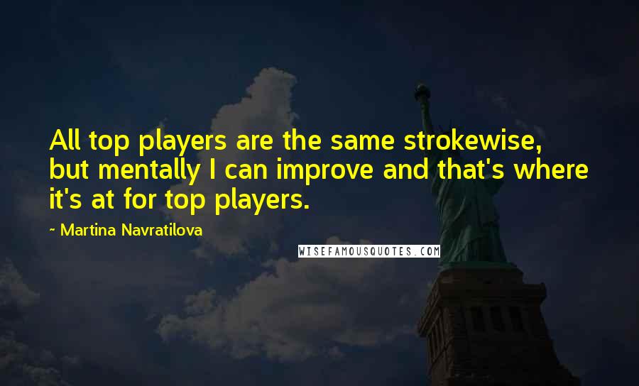 Martina Navratilova Quotes: All top players are the same strokewise, but mentally I can improve and that's where it's at for top players.