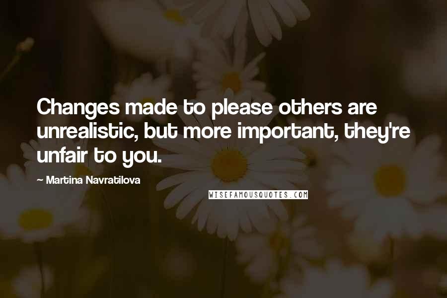 Martina Navratilova Quotes: Changes made to please others are unrealistic, but more important, they're unfair to you.