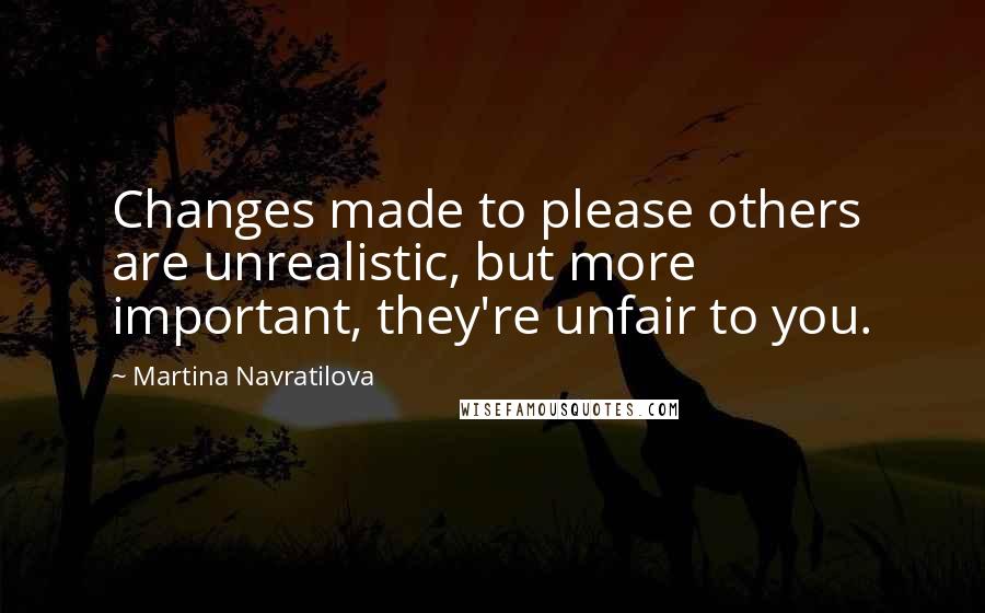 Martina Navratilova Quotes: Changes made to please others are unrealistic, but more important, they're unfair to you.