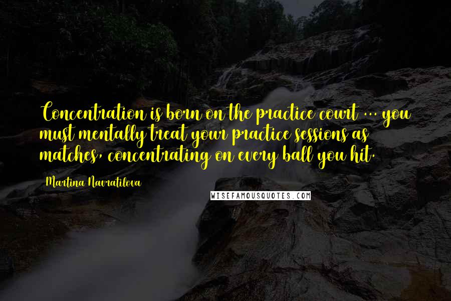 Martina Navratilova Quotes: Concentration is born on the practice court ... you must mentally treat your practice sessions as matches, concentrating on every ball you hit.