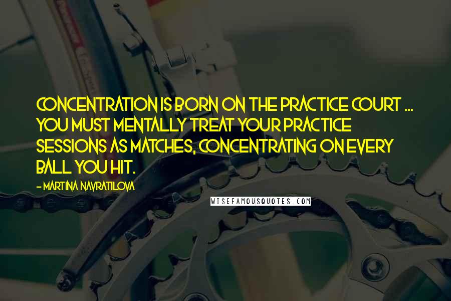 Martina Navratilova Quotes: Concentration is born on the practice court ... you must mentally treat your practice sessions as matches, concentrating on every ball you hit.