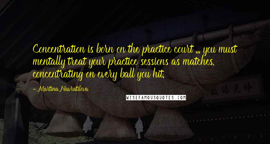 Martina Navratilova Quotes: Concentration is born on the practice court ... you must mentally treat your practice sessions as matches, concentrating on every ball you hit.