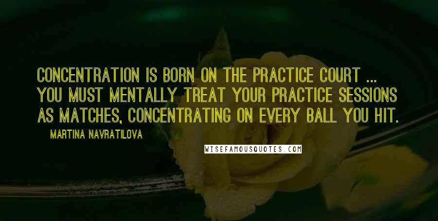 Martina Navratilova Quotes: Concentration is born on the practice court ... you must mentally treat your practice sessions as matches, concentrating on every ball you hit.