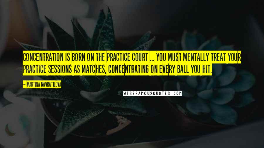 Martina Navratilova Quotes: Concentration is born on the practice court ... you must mentally treat your practice sessions as matches, concentrating on every ball you hit.