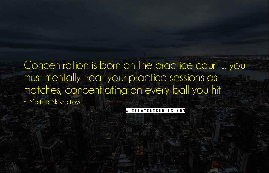 Martina Navratilova Quotes: Concentration is born on the practice court ... you must mentally treat your practice sessions as matches, concentrating on every ball you hit.