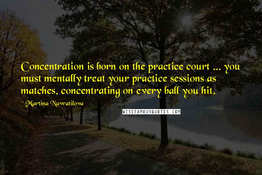 Martina Navratilova Quotes: Concentration is born on the practice court ... you must mentally treat your practice sessions as matches, concentrating on every ball you hit.