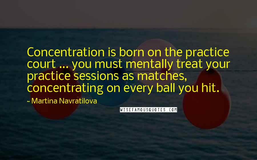 Martina Navratilova Quotes: Concentration is born on the practice court ... you must mentally treat your practice sessions as matches, concentrating on every ball you hit.