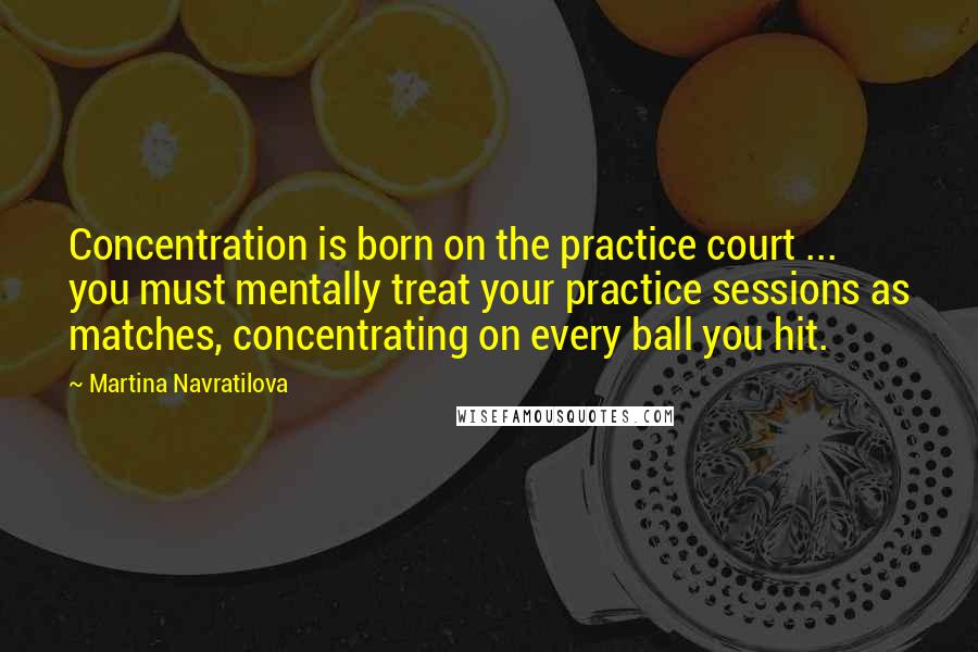 Martina Navratilova Quotes: Concentration is born on the practice court ... you must mentally treat your practice sessions as matches, concentrating on every ball you hit.