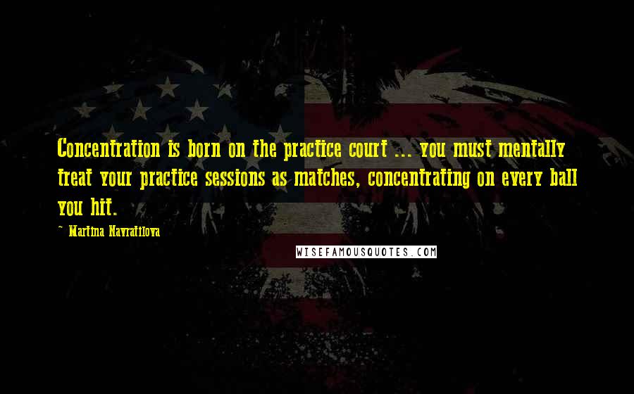 Martina Navratilova Quotes: Concentration is born on the practice court ... you must mentally treat your practice sessions as matches, concentrating on every ball you hit.