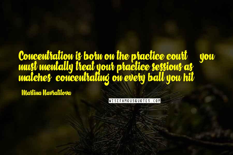 Martina Navratilova Quotes: Concentration is born on the practice court ... you must mentally treat your practice sessions as matches, concentrating on every ball you hit.