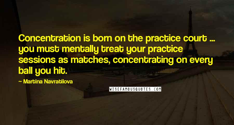 Martina Navratilova Quotes: Concentration is born on the practice court ... you must mentally treat your practice sessions as matches, concentrating on every ball you hit.