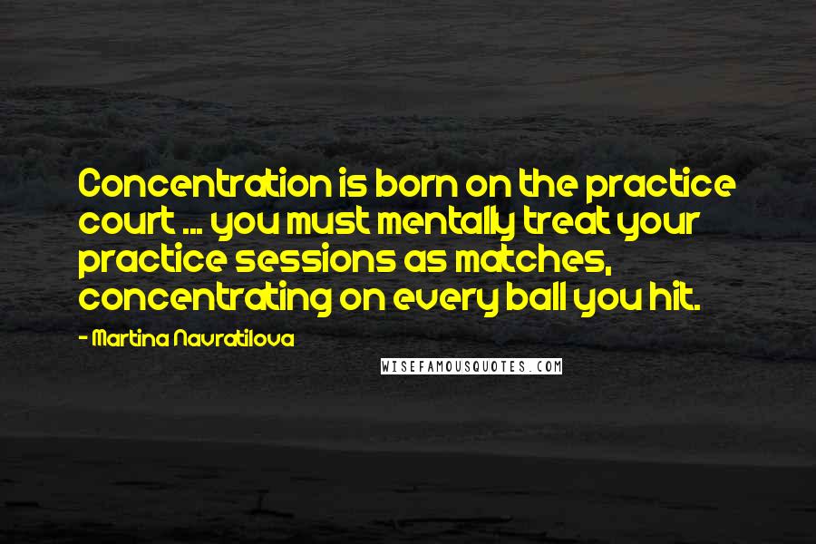 Martina Navratilova Quotes: Concentration is born on the practice court ... you must mentally treat your practice sessions as matches, concentrating on every ball you hit.