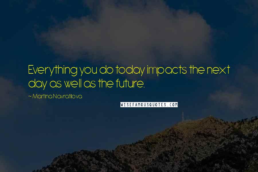 Martina Navratilova Quotes: Everything you do today impacts the next day as well as the future.