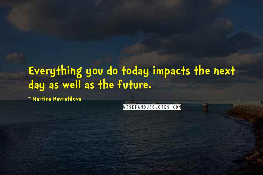 Martina Navratilova Quotes: Everything you do today impacts the next day as well as the future.