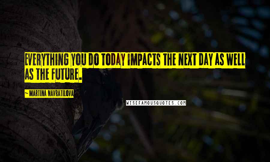 Martina Navratilova Quotes: Everything you do today impacts the next day as well as the future.