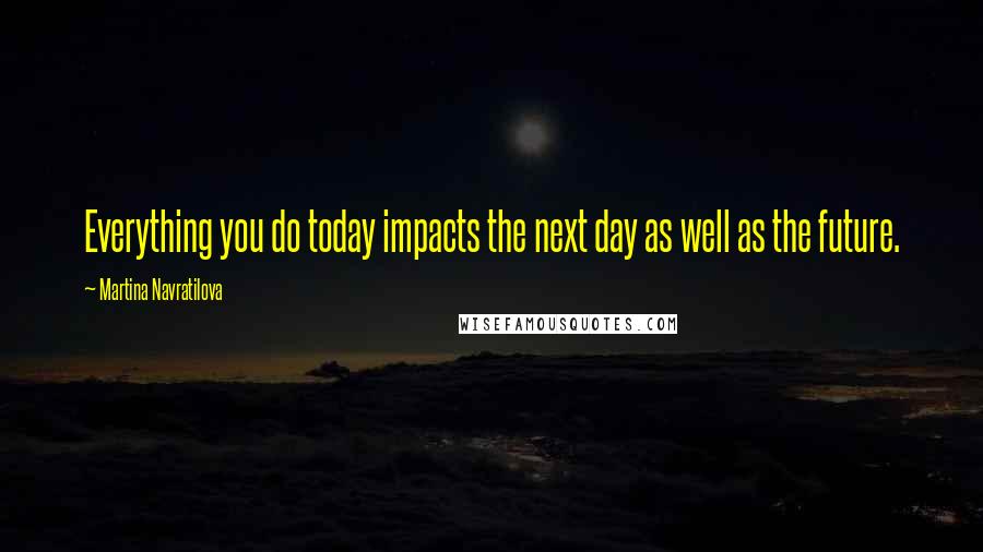 Martina Navratilova Quotes: Everything you do today impacts the next day as well as the future.