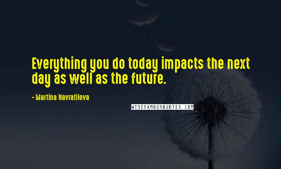 Martina Navratilova Quotes: Everything you do today impacts the next day as well as the future.