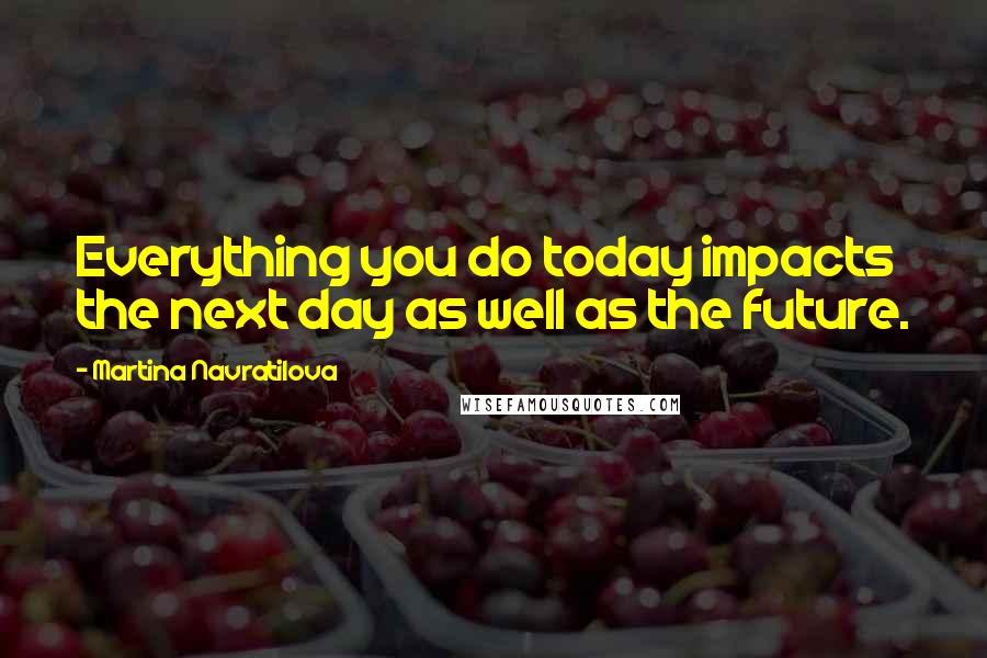 Martina Navratilova Quotes: Everything you do today impacts the next day as well as the future.