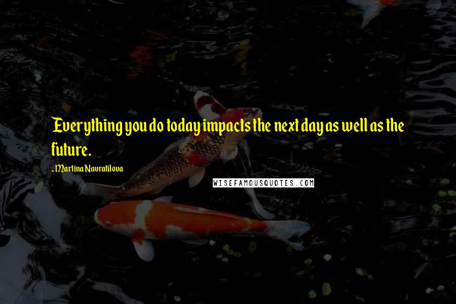 Martina Navratilova Quotes: Everything you do today impacts the next day as well as the future.