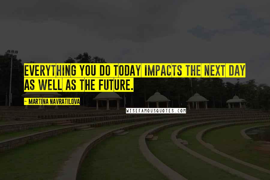 Martina Navratilova Quotes: Everything you do today impacts the next day as well as the future.