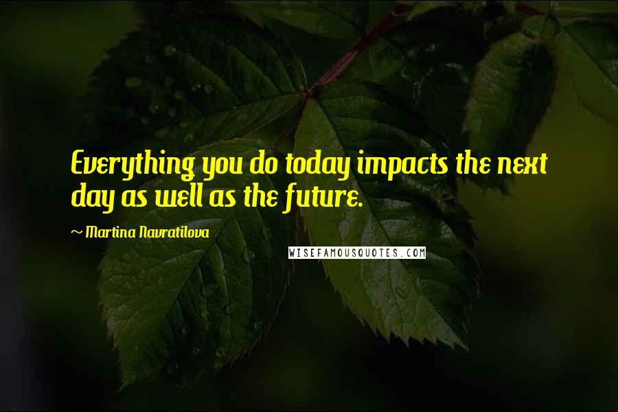 Martina Navratilova Quotes: Everything you do today impacts the next day as well as the future.