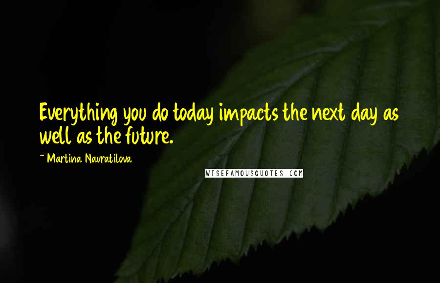 Martina Navratilova Quotes: Everything you do today impacts the next day as well as the future.