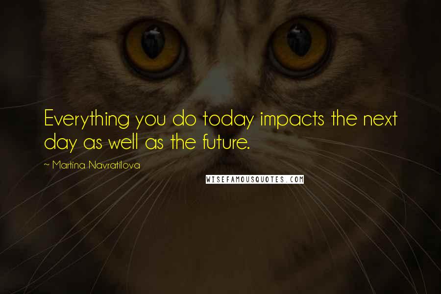 Martina Navratilova Quotes: Everything you do today impacts the next day as well as the future.