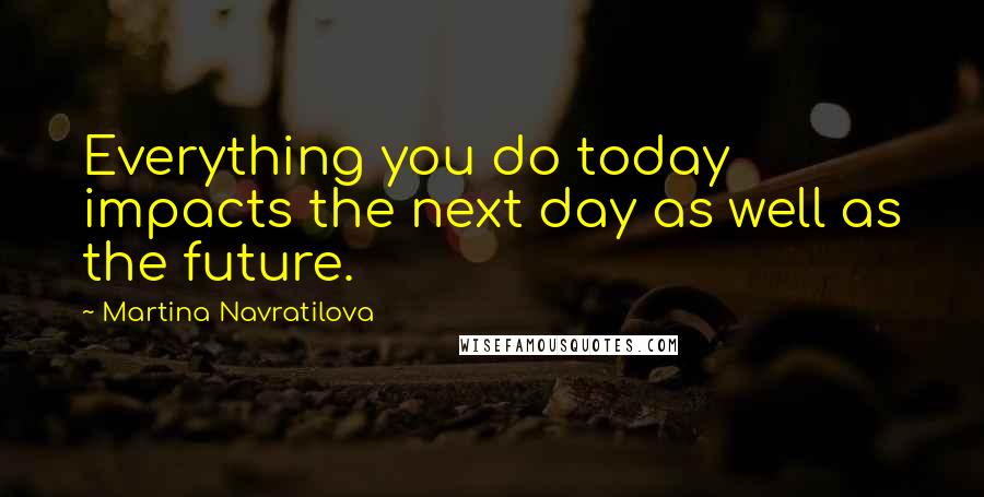 Martina Navratilova Quotes: Everything you do today impacts the next day as well as the future.