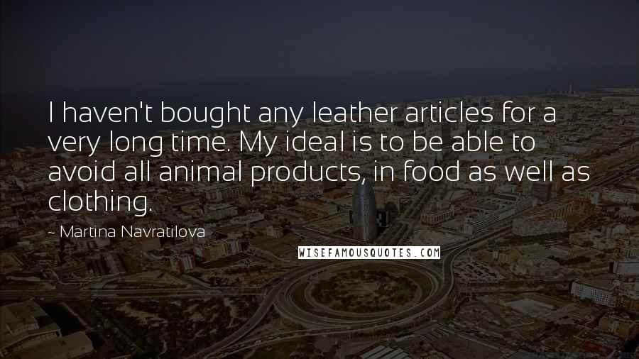 Martina Navratilova Quotes: I haven't bought any leather articles for a very long time. My ideal is to be able to avoid all animal products, in food as well as clothing.