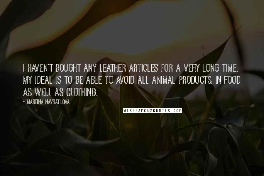 Martina Navratilova Quotes: I haven't bought any leather articles for a very long time. My ideal is to be able to avoid all animal products, in food as well as clothing.