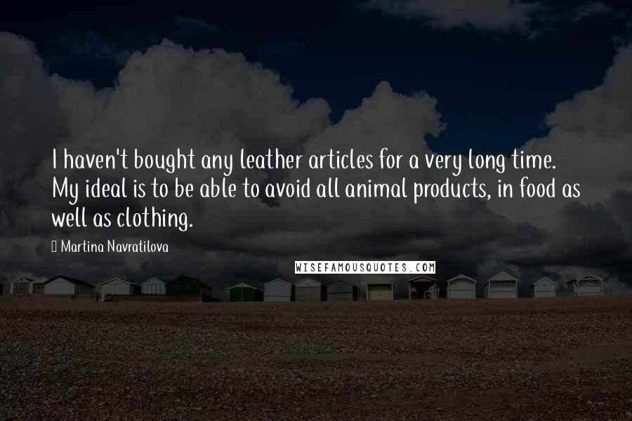 Martina Navratilova Quotes: I haven't bought any leather articles for a very long time. My ideal is to be able to avoid all animal products, in food as well as clothing.