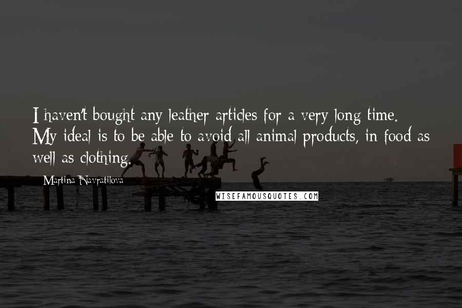 Martina Navratilova Quotes: I haven't bought any leather articles for a very long time. My ideal is to be able to avoid all animal products, in food as well as clothing.