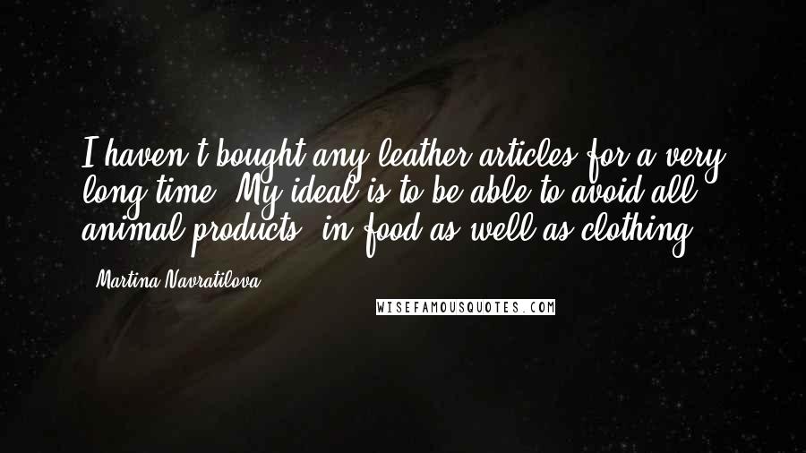 Martina Navratilova Quotes: I haven't bought any leather articles for a very long time. My ideal is to be able to avoid all animal products, in food as well as clothing.