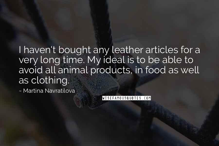 Martina Navratilova Quotes: I haven't bought any leather articles for a very long time. My ideal is to be able to avoid all animal products, in food as well as clothing.
