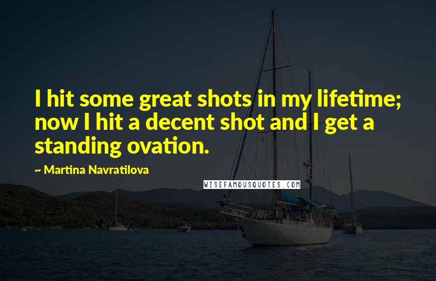 Martina Navratilova Quotes: I hit some great shots in my lifetime; now I hit a decent shot and I get a standing ovation.