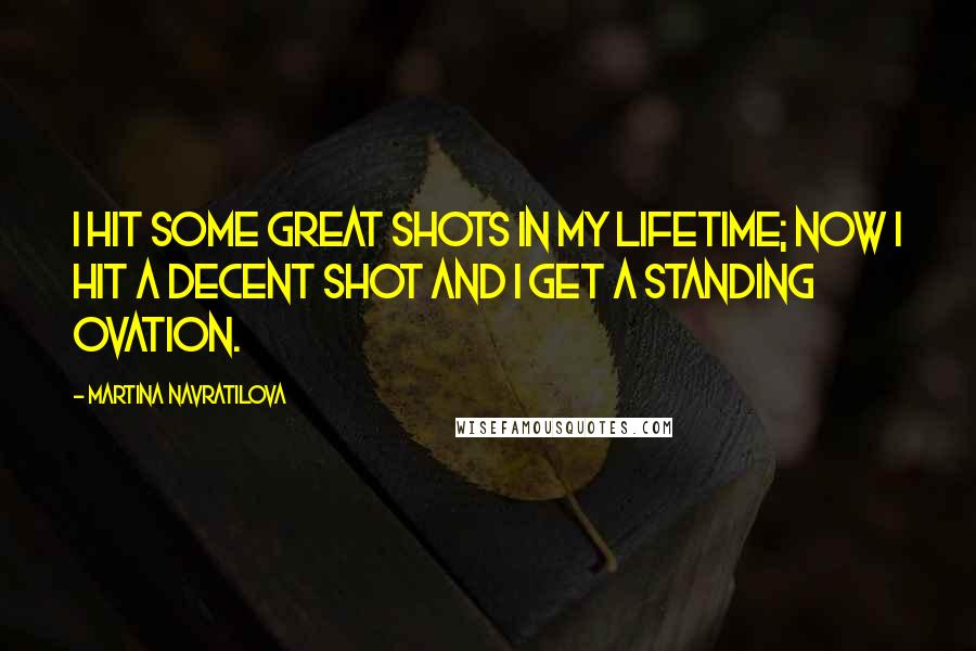Martina Navratilova Quotes: I hit some great shots in my lifetime; now I hit a decent shot and I get a standing ovation.