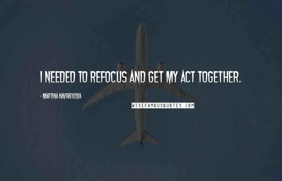 Martina Navratilova Quotes: I needed to refocus and get my act together.