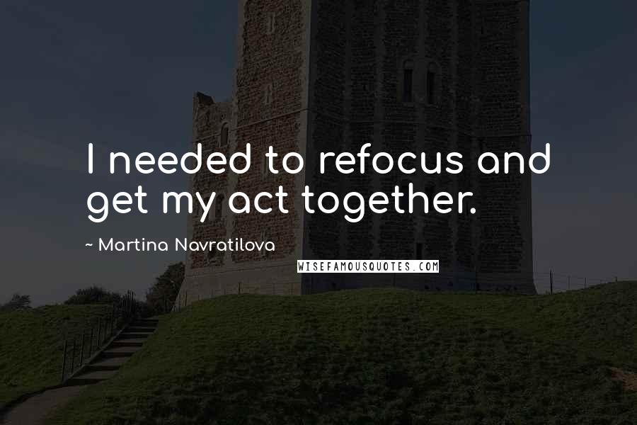 Martina Navratilova Quotes: I needed to refocus and get my act together.