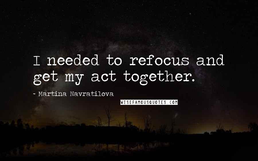 Martina Navratilova Quotes: I needed to refocus and get my act together.
