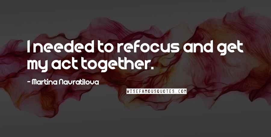 Martina Navratilova Quotes: I needed to refocus and get my act together.